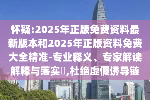 怀疑:2025年正版免费资料最新版本和2025年正版资料免费大全精准-专业释义、专家解读解释与落实​,杜绝虚假诱导链