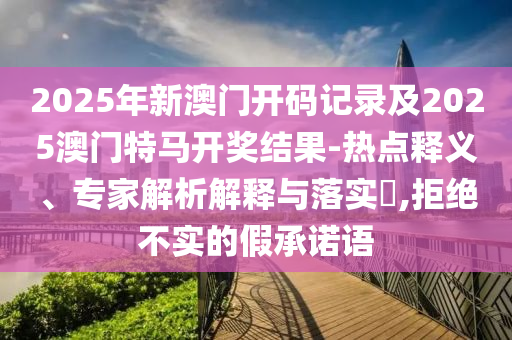 2025年新澳门开码记录及2025澳门特马开奖结果-热点释义、专家解析解释与落实​,拒绝不实的假承诺语